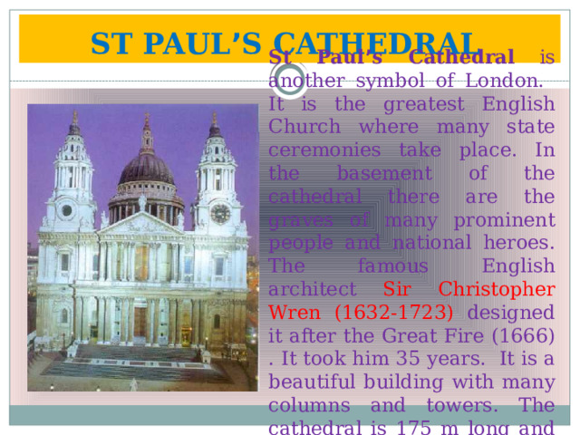 ST PAUL ’ S CATHEDRAL  St Paul ’ s Cathedral is another symbol of London. It is the greatest English Church where many state ceremonies take place. In the basement of the cathedral there are the graves of many prominent people and national heroes. The famous English architect Sir Christopher Wren (1632-1723) designed it after the Great Fire (1666) . It took him 35 years. It is a beautiful building with many columns and towers. The cathedral is 175 m long and 111 m high. 