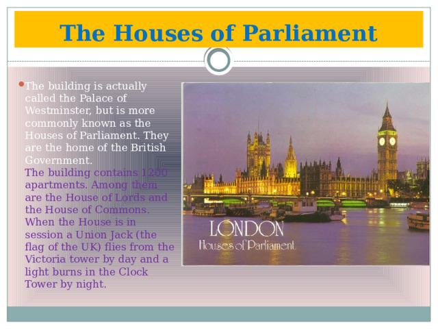 The Houses of Parliament The building is actually called the Palace of Westminster, but is more commonly known as the Houses of Parliament. They are the home of the British Government.  The building contains 1200 apartments. Among them are the House of Lords and the House of Commons. When the House is in session a Union Jack (the flag of the UK) flies from the Victoria tower by day and a light burns in the Clock Tower by night. 