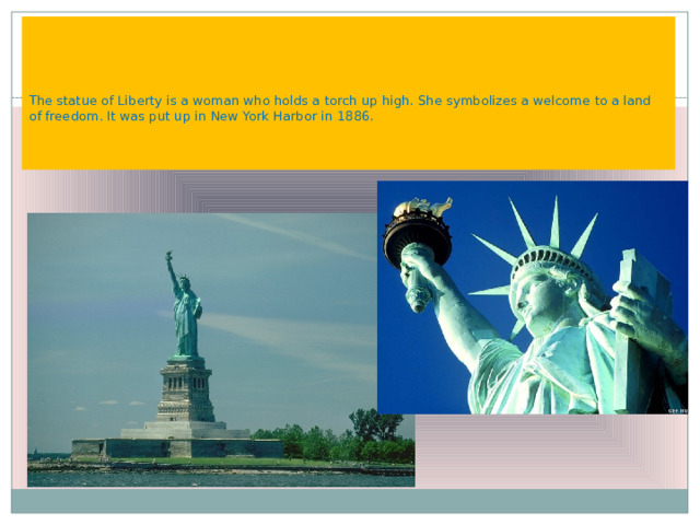     The statue of Liberty is a woman who holds a torch up high. She symbolizes a welcome to a land of freedom. It was put up in New York Harbor in 1886.    