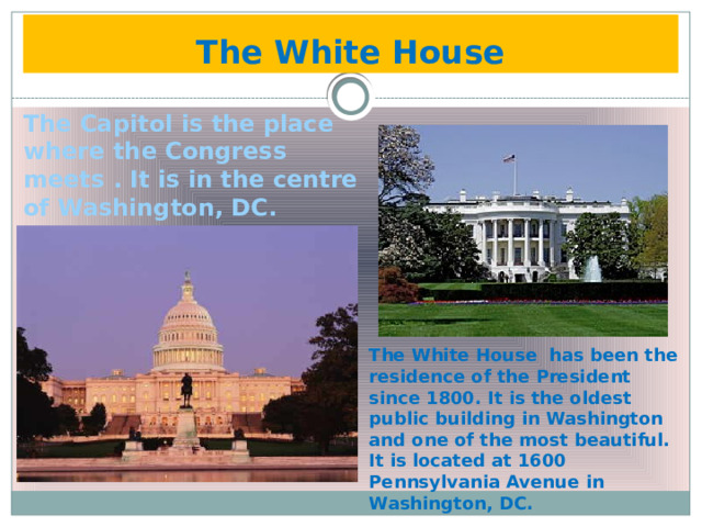 The White House The Capitol is the place where the Congress meets . It is in the centre of Washington, DC. The White House has been the residence of the President since 1800. It is the oldest public building in Washington and one of the most beautiful. It is located at 1600 Pennsylvania Avenue in Washington, DC. 