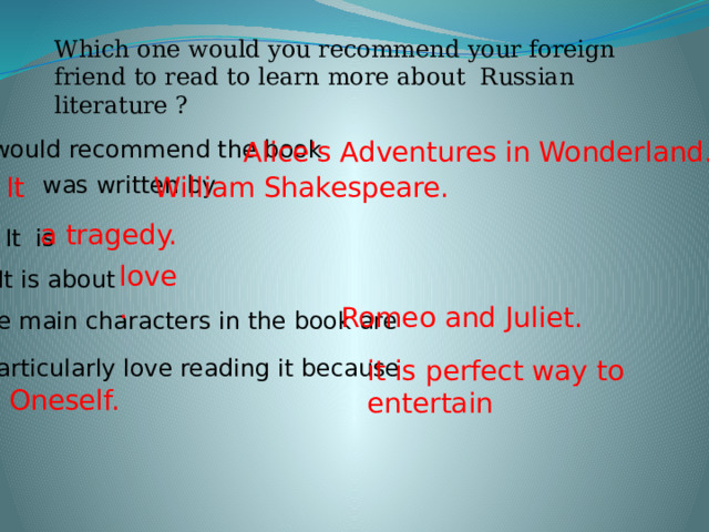 Which one would you recommend your foreign friend to read to learn more about Russian literature ? I would recommend the book Alice's Adventures in Wonderland.  was written by It William Shakespeare. a tragedy. It is love. It is about Romeo and Juliet. The main characters in the book are I particularly love reading it because it is perfect way to entertain Oneself. 