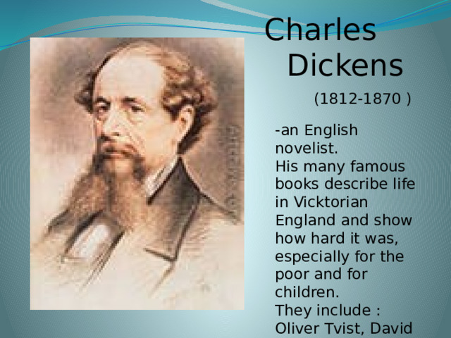 Charles  Dickens  (1812-1870 ) -an English novelist. His many famous books describe life in Vicktorian England and show how hard it was, especially for the poor and for children. They include : Oliver Tvist, David Copperfield . 