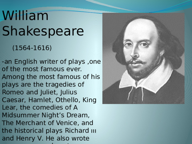 William Shakespeare  (1564-1616) -an English writer of plays ,one of the most famous ever. Among the most famous of his plays are the tragedies of Romeo and Juliet, Julius Caesar, Hamlet, Othello, King Lear , the comedies of A Midsummer Night’s Dream, The Merchant of Venice , and the historical plays Richard ııı and Henry V . He also wrote some very good poetry, especially the Sonnets, and worked as an actor at the Globe Theatre in London.  