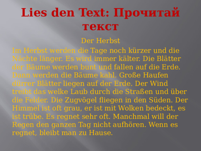 Lies den Text: Прочитай текст Der Herbst Im Herbst werden die Tage noch kürzer und die Nächte länger. Es wird immer kälter. Die Blätter der Bäume werden bunt und fallen auf die Erde. Dann werden die Bäume kahl. Große Haufen dürrer Blätter liegen auf der Erde. Der Wind treibt das welke Laub durch die Straßen und über die Felder. Die Zugvögel fliegen in den Süden. Der Himmel ist oft grau, er ist mit Wolken bedeckt, es ist trübe. Es regnet sehr oft. Manchmal will der Regen den ganzen Tag nicht aufhören. Wenn es regnet, bleibt man zu Hause. 
