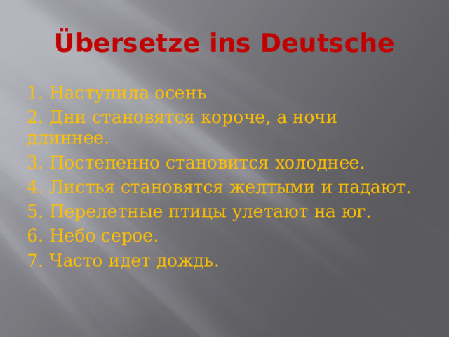 Übersetze ins Deutsche 1.  Наступила осень 2.  Дни становятся короче, а ночи длиннее. 3.  Постепенно становится холоднее. 4.  Листья становятся желтыми и падают. 5.  Перелетные птицы улетают на юг. 6.  Небо серое. 7.  Часто идет дождь . 