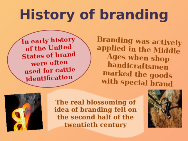 History of branding Branding was actively applied in the Middle Ages when shop handicraftsmen marked the goods with special brand In early history of the United States of brand were often used for cattle identification   The real blossoming of idea of branding fell on the second half of the twentieth century 