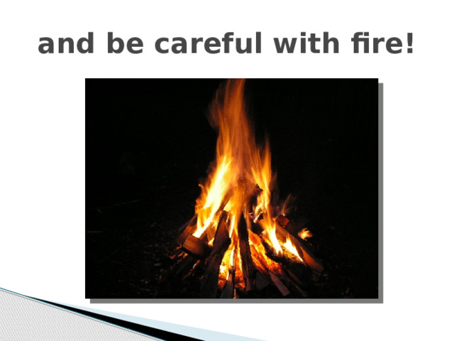 and be careful with fire! 