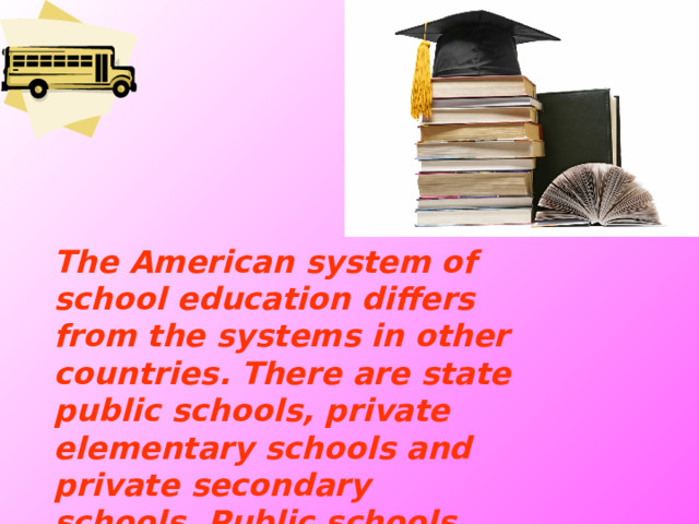 The American system of school education differs from the systems in other countries. There are state public schools, private elementary schools and private secondary schools. Public schools are free and private schools are fee-paying.  