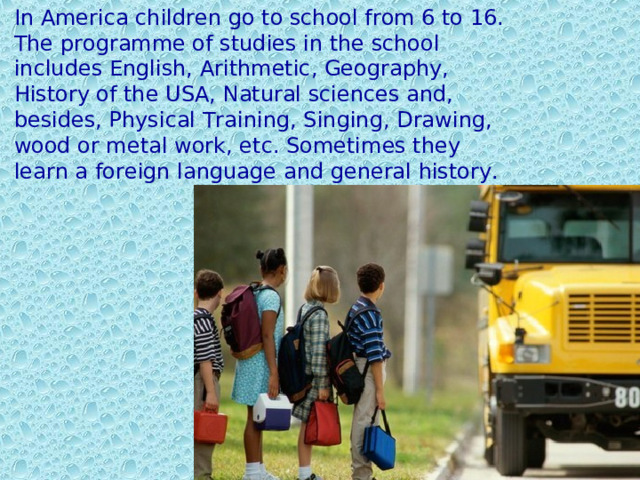 In America children go to school from 6 to 16. The programme of studies in the school includes English, Arithmetic, Geography, History of the USA, Natural sciences and, besides, Physical Training, Singing, Drawing, wood or metal work, etc. Sometimes they learn a foreign language and general history. 