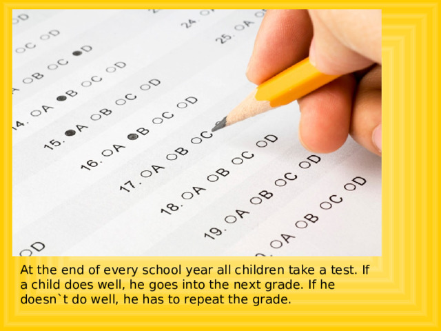 At the end of every school year all children take a test. If a child does well, he goes into the next grade. If he doesn`t do well, he has to repeat the grade. 