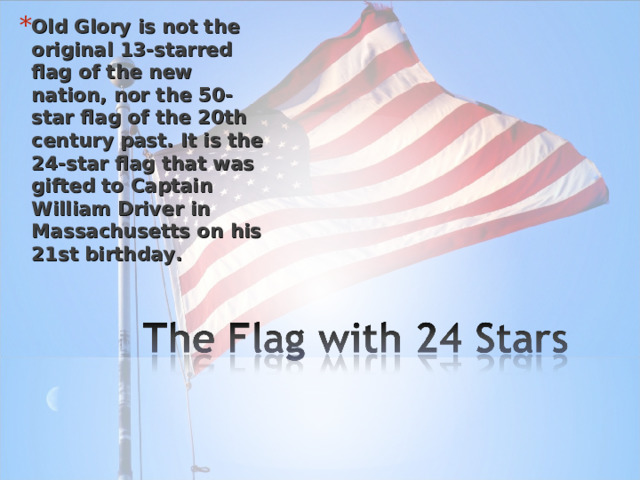 Old Glory is not the original 13-starred flag of the new nation, nor the 50-star flag of the 20th century past. It is the 24-star flag that was gifted to Captain William Driver in Massachusetts on his 21st birthday. 