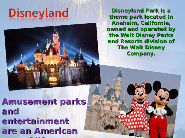 Disneyland Park is a theme park located in Anaheim, California, owned and operated by the Walt Disney Parks and Resorts division of The Walt Disney Company. Amusement parks and entertainment are an American way of life. 