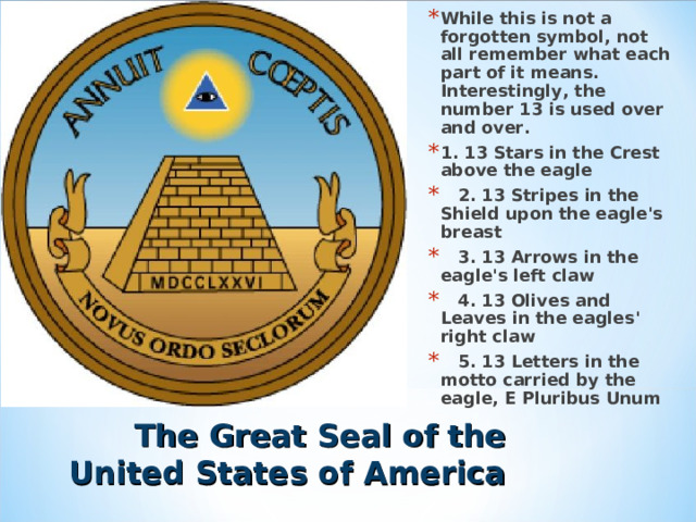 While this is not a forgotten symbol, not all remember what each part of it means. Interestingly, the number 13 is used over and over. 1. 13 Stars in the Crest above the eagle  2. 13 Stripes in the Shield upon the eagle's breast  3. 13 Arrows in the eagle's left claw  4. 13 Olives and Leaves in the eagles' right claw  5. 13 Letters in the motto carried by the eagle, E Pluribus Unum   The Great Seal of the United States of America 
