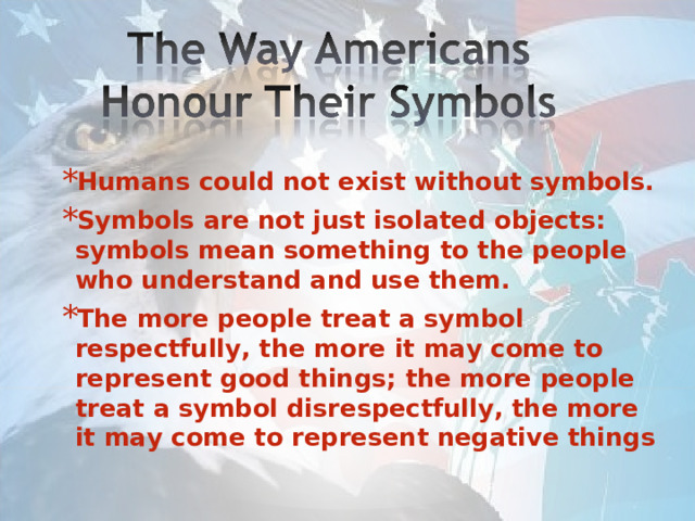 Humans could not exist without symbols. Symbols are not just isolated objects: symbols mean something to the people who understand and use them. The more people treat a symbol respectfully, the more it may come to represent good things; the more people treat a symbol disrespectfully, the more it may come to represent negative things 