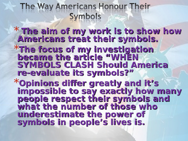  The aim of my work is to show how Americans treat their symbols. The focus of my investigation became the article “WHEN SYMBOLS CLASH Should America re-evaluate its symbols?” Opinions differ greatly and it’s impossible to say exactly how many people respect their symbols and what the number of those who underestimate the power of symbols in people’s lives is.  