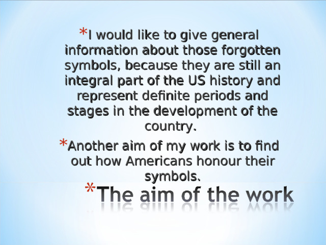 I would like to give general information about those forgotten symbols, because they are still an integral part of the US history and represent definite periods and stages in the development of the country. Another aim of my work is to find out how Americans honour their symbols.  