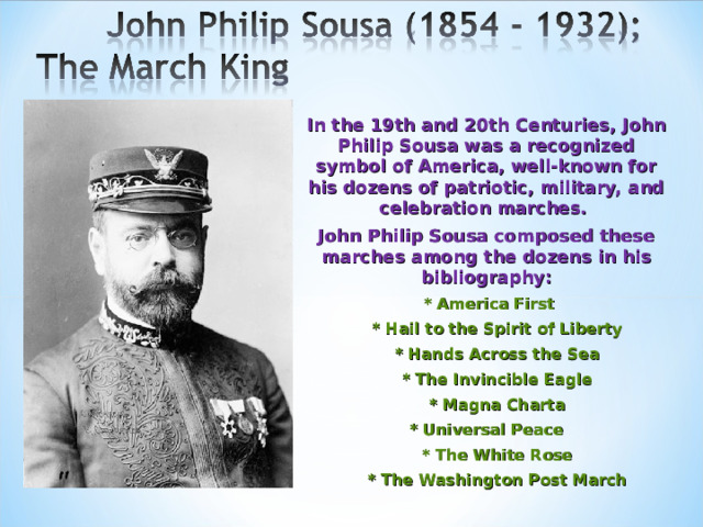 In the 19th and 20th Centuries, John Philip Sousa was a recognized symbol of America, well-known for his dozens of patriotic, military, and celebration marches. John Philip Sousa composed these marches among the dozens in his bibliography:  * America First  * Hail to the Spirit of Liberty  * Hands Across the Sea  * The Invincible Eagle  * Magna Charta * Universal Peace  * The White Rose  * The Washington Post March 