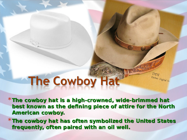 The cowboy hat is a high-crowned, wide-brimmed hat best known as the defining piece of attire for the North American cowboy. The cowboy hat has often symbolized the United States frequently, often paired with an oil well. 