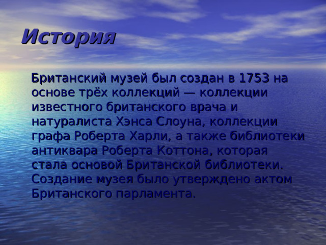 История  Британский музей был создан в 1753 на основе трёх коллекций — коллекции известного британского врача и натуралиста Хэнса Слоуна, коллекции графа Роберта Харли, а также библиотеки антиквара Роберта Коттона, которая стала основой Британской библиотеки. Создание музея было утверждено актом Британского парламента. 