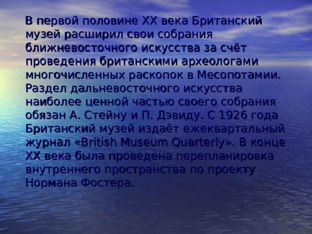  В первой половине XX века Британский музей расширил свои собрания ближневосточного искусства за счёт проведения британскими археологами многочисленных раскопок в Месопотамии. Раздел дальневосточного искусства наиболее ценной частью своего собрания обязан А. Стейну и П. Дэвиду. С 1926 года Британский музей издаёт ежеквартальный журнал «British Museum Quarterly». В конце XX века была проведена перепланировка внутреннего пространства по проекту Нормана Фостера. 