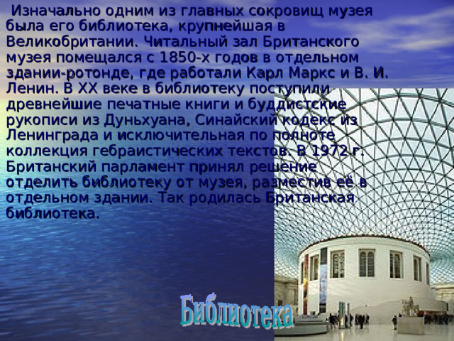  Изначально одним из главных сокровищ музея была его библиотека, крупнейшая в Великобритании. Читальный зал Британского музея помещался с 1850-х годов в отдельном здании-ротонде, где работали Карл Маркс и В. И. Ленин. В XX веке в библиотеку поступили древнейшие печатные книги и буддистские рукописи из Дуньхуана, Синайский кодекс из Ленинграда и исключительная по полноте коллекция гебраистических текстов. В 1972 г. Британский парламент принял решение отделить библиотеку от музея, разместив её в отдельном здании. Так родилась Британская библиотека. 