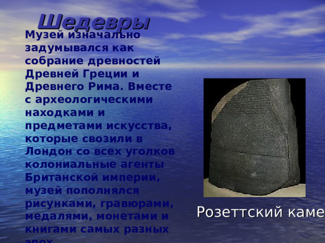 Шедевры Музей изначально задумывался как собрание древностей Древней Греции и Древнего Рима. Вместе с археологическими находками и предметами искусства, которые свозили в Лондон со всех уголков колониальные агенты Британской империи, музей пополнялся рисунками, гравюрами, медалями, монетами и книгами самых разных эпох. Розеттский камень 