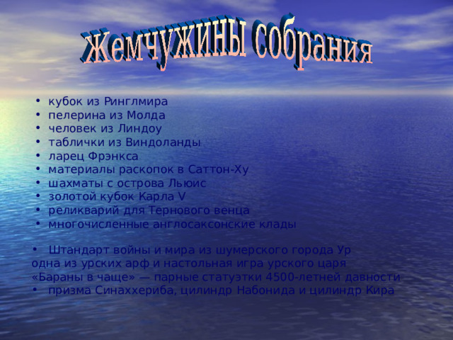 кубок из Ринглмира  пелерина из Молда  человек из Линдоу  таблички из Виндоланды  ларец Фрэнкса  материалы раскопок в Саттон-Ху  шахматы с острова Льюис  золотой кубок Карла V  реликварий для Тернового венца  многочисленные англосаксонские клады Штандарт войны и мира из шумерского города Ур одна из урских арф и настольная игра урского царя «Бараны в чаще» — парные статуэтки 4500-летней давности призма Синаххериба, цилиндр Набонида и цилиндр Кира 