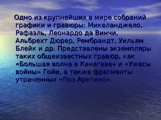  Одно из крупнейших в мире собраний графики и гравюры: Микеланджело, Рафаэль, Леонардо да Винчи, Альбрехт Дюрер, Рембрандт, Уильям Блейк и др. Представлены экземпляры таких общеизвестных гравюр, как «Большая волна в Канагаве» и «Ужасы войны» Гойи, а также фрагменты утраченных «Поз Аретино». 