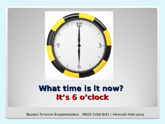 What time is it now?  It’s 6 o’clock Ярцева Татьяна Владимировна МБОУ СОШ №41 г.Нижний Новгород 
