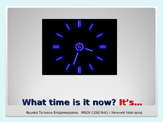 What time is it now? It’s… Ярцева Татьяна Владимировна МБОУ СОШ №41 г.Нижний Новгород 