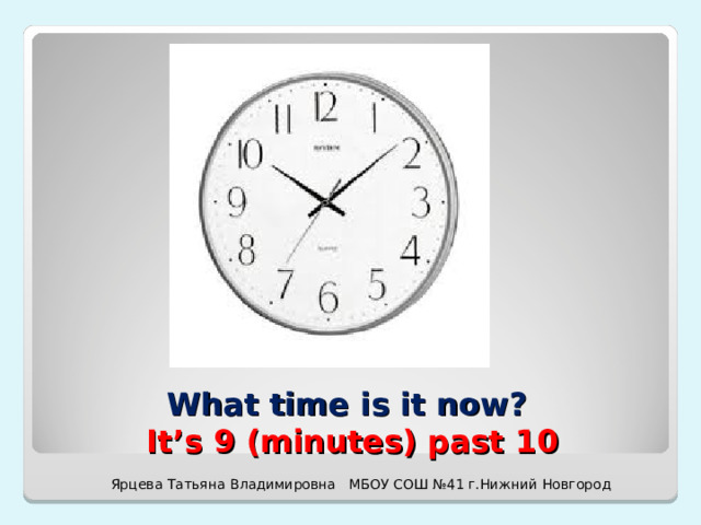 What time is it now?  It’s 9 (minutes) past 10 Ярцева Татьяна Владимировна МБОУ СОШ №41 г.Нижний Новгород 