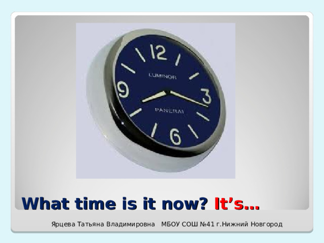 What time is it now? It’s… Ярцева Татьяна Владимировна МБОУ СОШ №41 г.Нижний Новгород 