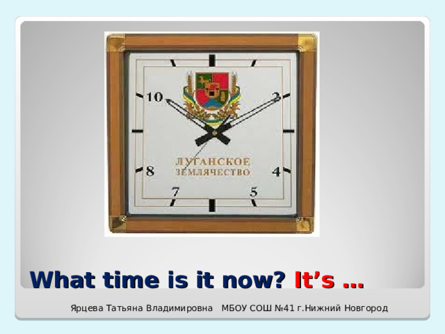 What time is it now? It’s … Ярцева Татьяна Владимировна МБОУ СОШ №41 г.Нижний Новгород 