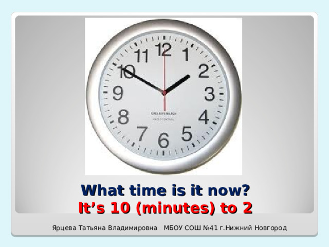 What time is it now?  It’s 10 (minutes) to 2 Ярцева Татьяна Владимировна МБОУ СОШ №41 г.Нижний Новгород 