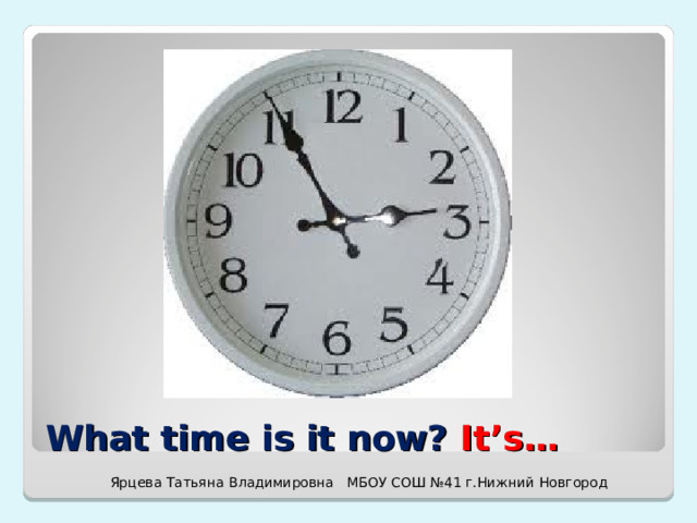 What time is it now? It’s… Ярцева Татьяна Владимировна МБОУ СОШ №41 г.Нижний Новгород 