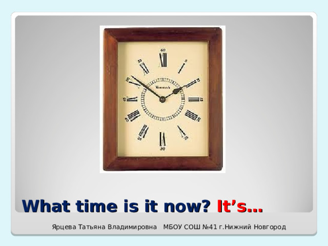What time is it now? It’s… Ярцева Татьяна Владимировна МБОУ СОШ №41 г.Нижний Новгород 