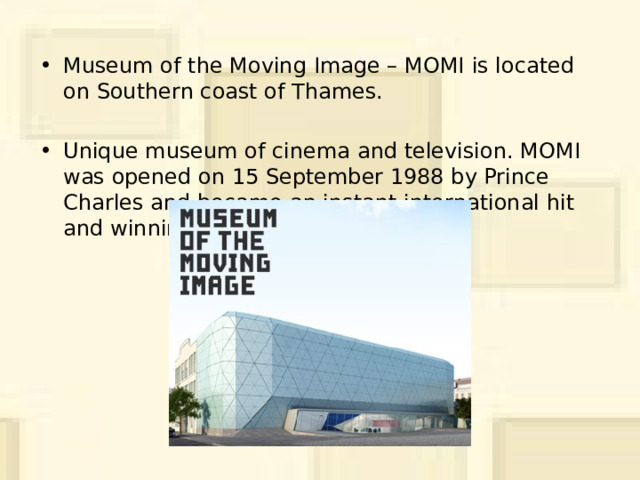 Museum of the Moving Image – MOMI  is located on Southern coast of Thames. Unique museum of cinema and television. MOMI was opened on 15 September 1988 by Prince Charles and became an instant international hit and winning 18 awards. 