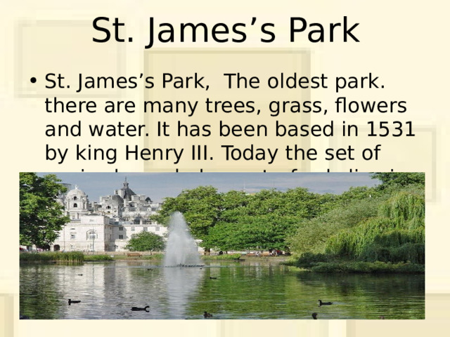 St. James’s Park St. James’s Park, The oldest park. there are many trees, grass, flowers and water. It has been based in 1531 by king Henry III. Today the set of squirrels, and also waterfowls live in park. 