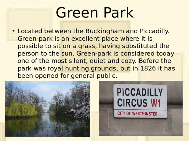 Green Park Located between the Buckingham and Piccadilly. Green-park is an excellent place where it is possible to sit on a grass, having substituted the person to the sun. Green-park is considered today one of the most silent, quiet and cozy. Before the park was royal hunting grounds, but in 1826 it has been opened for general public. 
