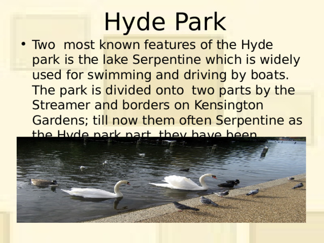 Hyde Park Two most known features of the Hyde park is the lake Serpentine which is widely used for swimming and driving by boats. The park is divided onto two parts by the Streamer and borders on Kensington Gardens; till now them often Serpentine as the Hyde park part, they have been technically separated since 1728 when Queen Keroline has separated them from the Hyde park. 