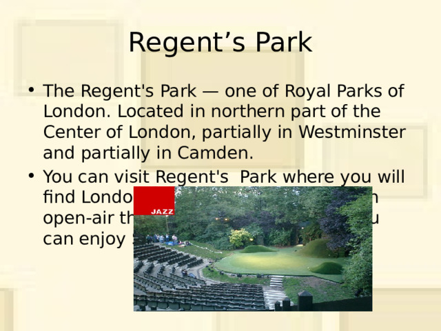Regent’s Park The Regent's Park — one of Royal Parks of London. Located in northern part of the Center of London, partially in Westminster and partially in Camden. You can visit Regent's Park where you will find London Zoo, a boating lake and an open-air theatre, where in summer you can enjoy Shakespeare's plays. 