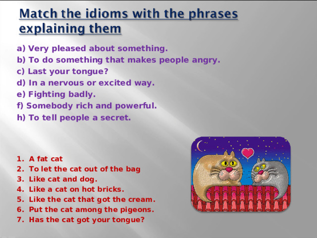 a) Very pleased about something. b) To do something that makes people angry. c) Last your tongue? d) In a nervous or excited way. e) Fighting badly. f) Somebody rich and powerful. h) To tell people a secret. 1. A fat cat 2. To let the cat out of the bag 3. Like cat and dog. 4. Like a cat on hot bricks. 5. Like the cat that got the cream. 6. Put the cat among the pigeons. 7. Has the cat got your tongue?  