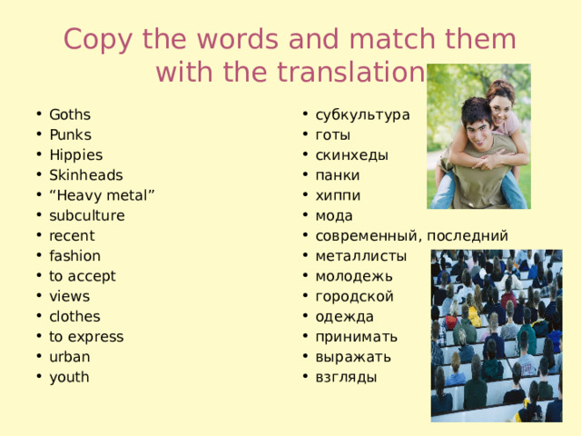 Copy the words and match them with the translation Goths Punks Hippies Skinheads “ Heavy metal” subсulture recent fashion to accept views clothes to express urban youth субкультура готы скинхеды панки хиппи мода современный, последний металлисты молодежь городской одежда принимать выражать взгляды  
