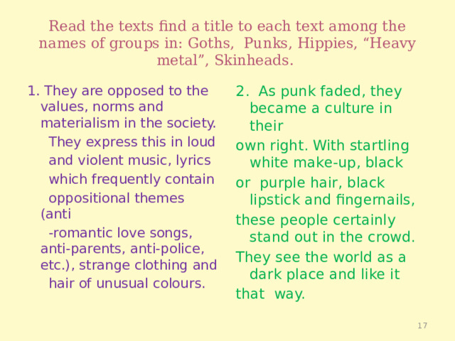 Read the texts find a title to each text among the names of groups in: Goths, Punks, Hippies, “Heavy metal”, Skinheads. 1. They are opposed to the values, norms and materialism in the society. 2. As punk faded, they became a culture in their  They express this in loud own right. With startling white make-up, black  and violent music, lyrics or purple hair, black lipstick and fingernails,  which frequently contain these people certainly stand out in the crowd.  oppositional themes (anti They see the world as a dark place and like it  -romantic love songs, anti-parents, anti-police, etc.), strange clothing and that way.  hair of unusual colours.  