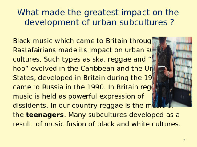 What made the greatest impact on the  development of urban subсultures ? Black music which came to Britain through the Rastafairians made its impact on urban sub- cultures. Such types as ska, reggae and “Hip- hop” evolved in the Caribbean and the United States, developed in Britain during the 1970, came to Russia in the 1990. In Britain reggae music is held as powerful expression of dissidents. In our country reggae is the music of the teenagers . Many subсultures developed as a result of music fusion of black and white cultures.  