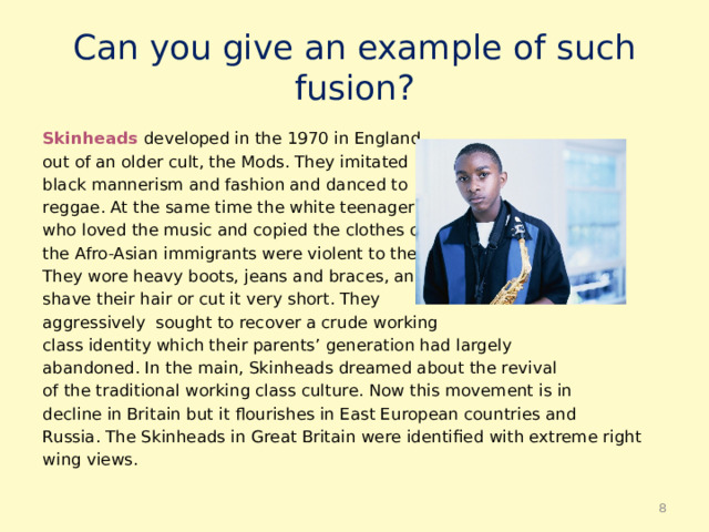Can you give an example of such fusion? Skinheads  developed in the 1970 in England out of an older cult, the Mods. They imitated black mannerism and fashion and danced to reggae. At the same time the white teenagers who loved the music and copied the clothes of the Afro-Asian immigrants were violent to them. They wore heavy boots, jeans and braces, and shave their hair or cut it very short. They aggressively sought to recover a crude working class identity which their parents’ generation had largely abandoned. In the main, Skinheads dreamed about the revival of the traditional working class culture. Now this movement is in decline in Britain but it flourishes in East European countries and Russia. The Skinheads in Great Britain were identified with extreme right wing views.  