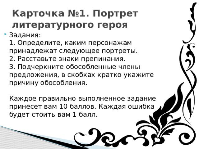 Карточка №1. Портрет литературного героя Задания:  1. Определите, каким персонажам принадлежат следующее портреты.  2. Расставьте знаки препинания.  3. Подчеркните обособленные члены предложения, в скобках кратко укажите причину обособления.   Каждое правильно выполненное задание принесет вам 10 баллов. Каждая ошибка будет стоить вам 1 балл. 