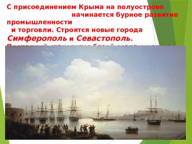 С присоединением Крыма на полуострове начинается бурное развитие промышленности и торговли. Строятся новые города Симферополь и Севастополь . Последний становится базой создающегося Российского черноморского флота . 