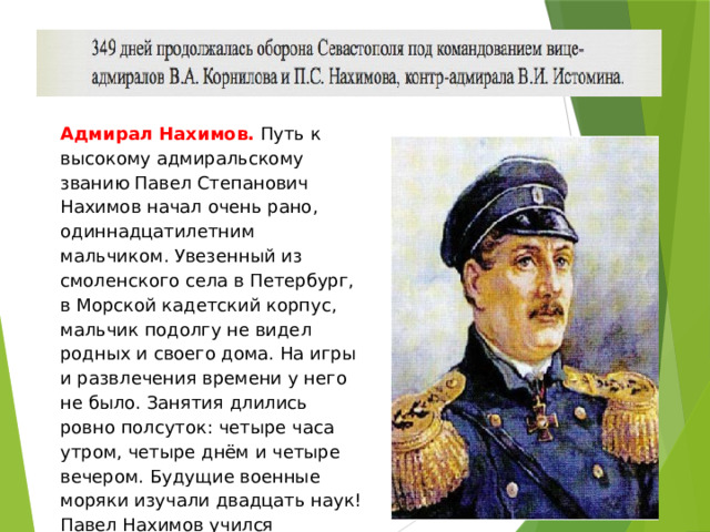 Адмирал Нахимов. Путь к высокому адмиральскому званию Павел Степанович Нахимов начал очень рано, одиннадцатилетним мальчиком. Увезенный из смоленского села в Петербург, в Морской кадетский корпус, мальчик подолгу не видел родных и своего дома. На игры и развлечения времени у него не было. Занятия длились ровно полсуток: четыре часа утром, четыре днём и четыре вечером. Будущие военные моряки изучали двадцать наук! Павел Нахимов учился прилежно: ведь чтобы командовать кораблём, нужны знания. Он умел смотреть в будущее, умел предвидеть события. 