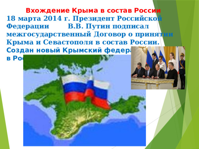  Вхождение Крыма в состав России  18 марта 2014 г. Президент Российской Федерации В.В. Путин подписал межгосударственный Договор о принятии Крыма и Севастополя в состав России. Создан новый Крымский федеральный округ в Российской Федерации.   